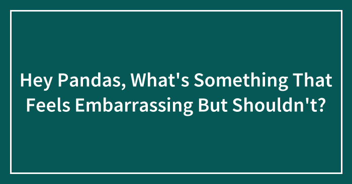 Hey Pandas, What’s Something That Feels Embarrassing But Shouldn’t? (Closed)