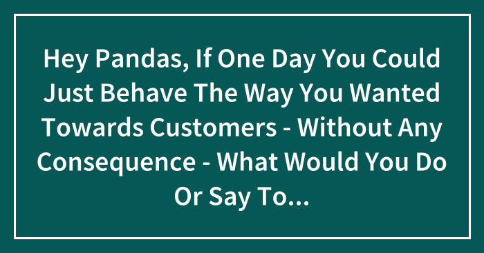Hey Pandas, If One Day You Could Just Behave The Way You Wanted Towards Customers – Without Any Consequence – What Would You Do Or Say To That One Customer? (Closed)