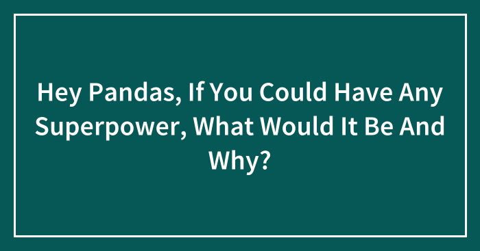 Hey Pandas, If You Could Have Any Superpower, What Would It Be And Why? (Closed)