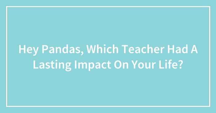 Hey Pandas, Which Teacher Had A Lasting Impact On Your Life? (Closed)