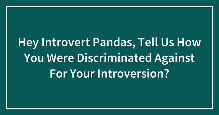 Hey Introvert Pandas, Tell Us How You Were Discriminated Against For Your Introversion? (Closed)