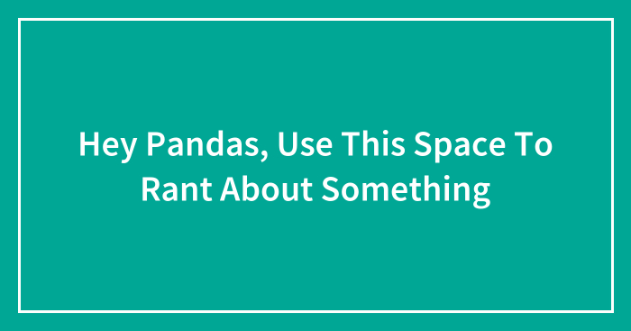 Hey Pandas, Use This Space To Rant About Something (Closed)