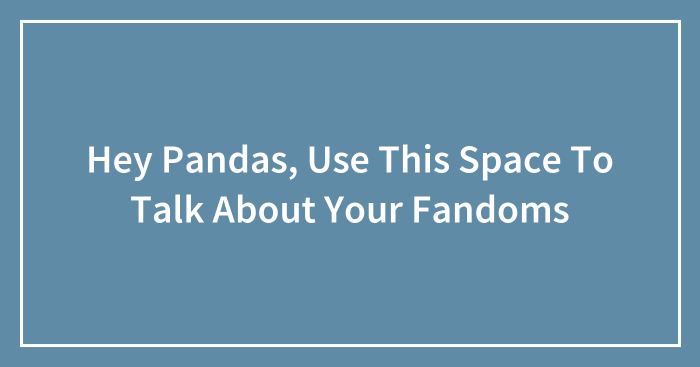 Hey Pandas, Use This Space To Talk About Your Fandoms (Closed)