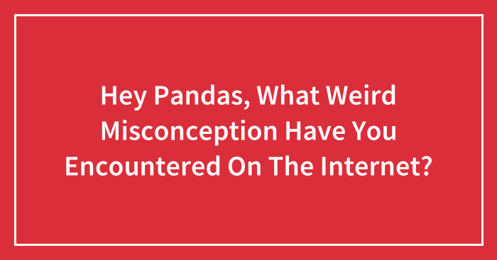Hey Pandas, What Weird Misconception Have You Encountered On The Internet? (Closed)