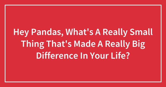 Hey Pandas, What’s A Really Small Thing That’s Made A Really Big Difference In Your Life? (Closed)