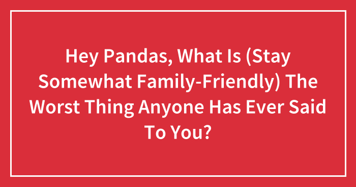Hey Pandas, What Is (Stay Somewhat Family-Friendly) The Worst Thing Anyone Has Ever Said To You? (Closed)
