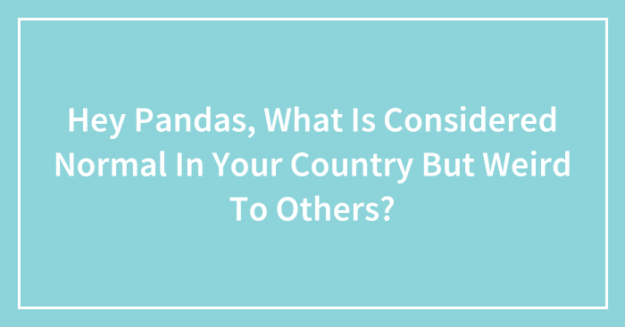 Hey Pandas, What Is Considered Normal In Your Country But Weird To Others? (Closed)