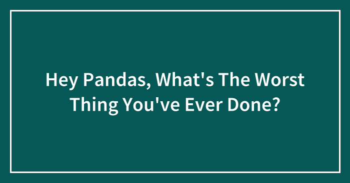 Hey Pandas, What’s The Worst Thing You’ve Ever Done? (Closed)