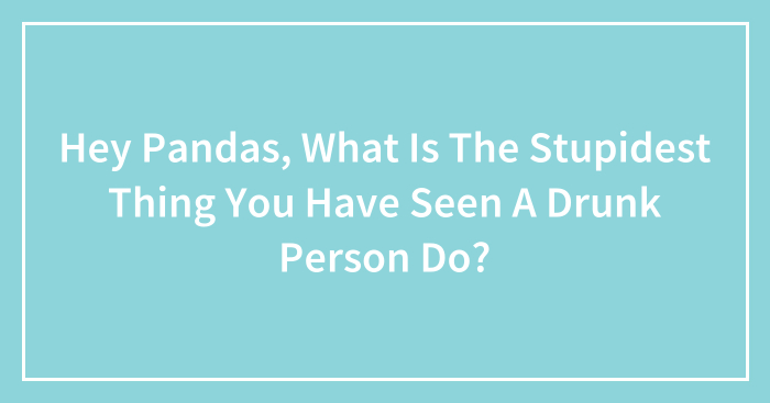 Hey Pandas, What Is The Stupidest Thing You Have Seen A Drunk Person Do? (Closed)