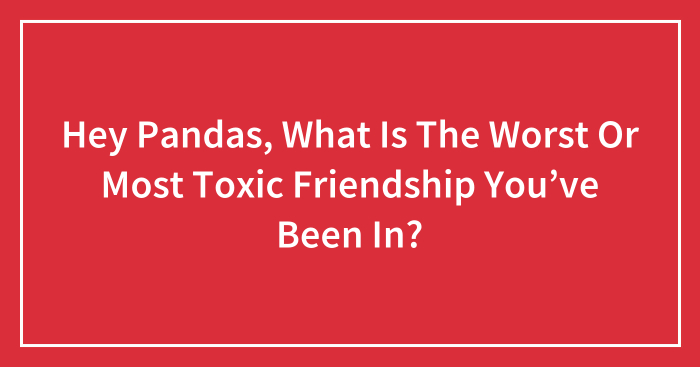 Hey Pandas, What Is The Worst Or Most Toxic Friendship You’ve Been In? (Closed)