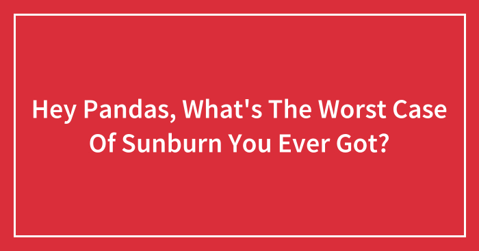 Hey Pandas, What’s The Worst Case Of Sunburn You Ever Got? (Closed)
