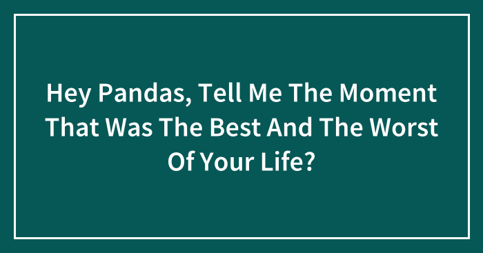 Hey Pandas, Tell Me The Moment That Was The Best And The Worst Of Your Life? (Closed)