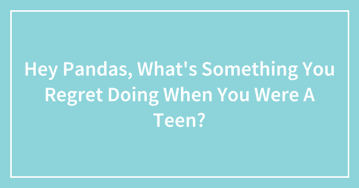 Hey Pandas, What’s Something You Regret Doing When You Were A Teen? (Closed)