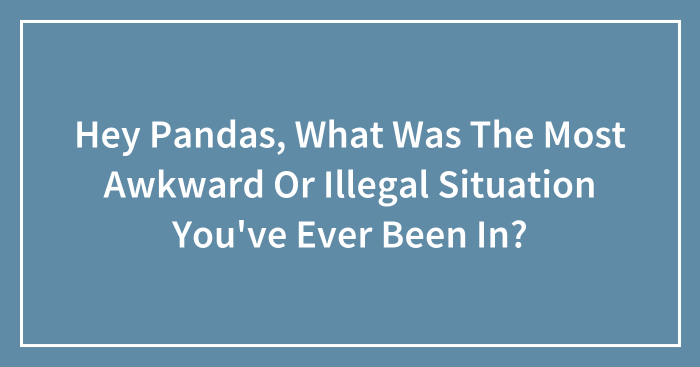 Hey Pandas, What Was The Most Awkward Or Illegal Situation You’ve Ever Been In? (Closed)