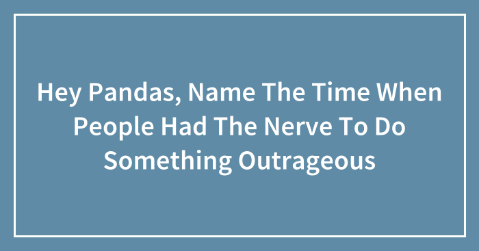 Hey Pandas, Name The Time When People Had The Nerve To Do Something Outrageous (Closed)