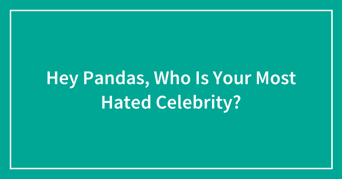 Hey Pandas, Who Is Your Most Hated Celebrity? (Closed)