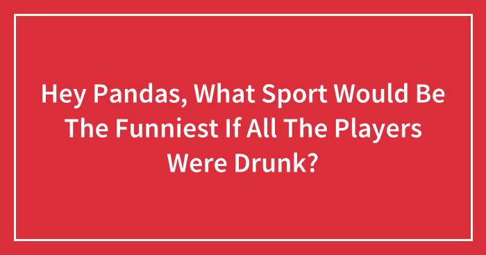 Hey Pandas, What Sport Would Be The Funniest If All The Players Were Drunk? (Closed)