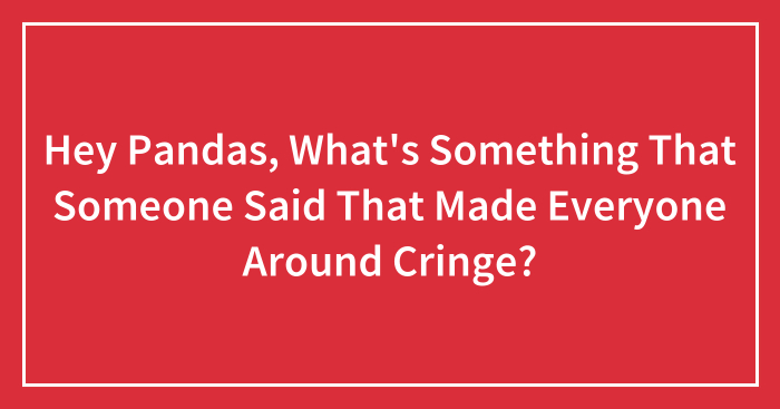 Hey Pandas, What’s Something That Someone Said That Made Everyone Around Cringe? (Closed)