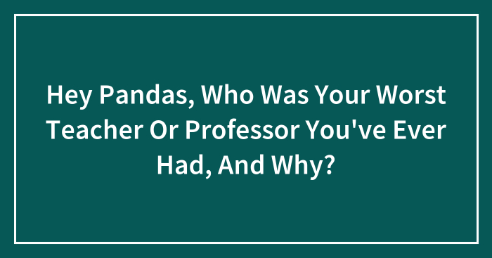Hey Pandas, Who Was Your Worst Teacher Or Professor You’ve Ever Had, And Why? (Closed)