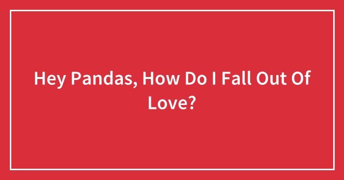 Hey Pandas, How Do I Fall Out Of Love? (Closed)