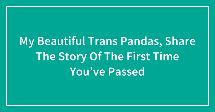 My Beautiful Trans Pandas, Share The Story Of The First Time You’ve Passed (Closed)