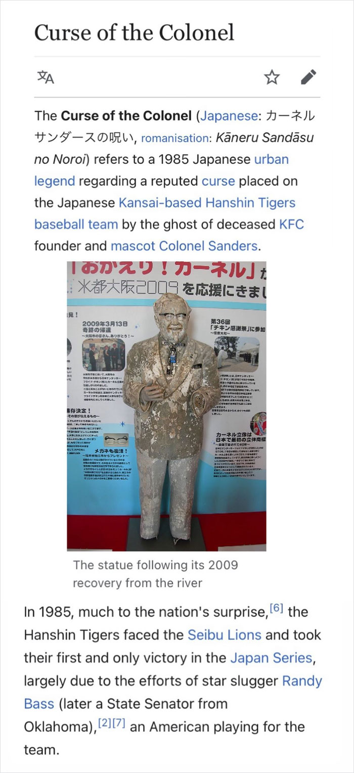 Following A Win In 1985, Japanese Baseball Fans Took Part In A Tradition: Player Lookalikes Jumping Into A Canal. But No One In The Crowd Looked Like A White Player, So Fans Threw A Colonel Sanders Statue Into The Canal. This Caused The Fabled Curse Of The Colonel Which Is Said To Have Brought About An 18 Year Losing Streak!!