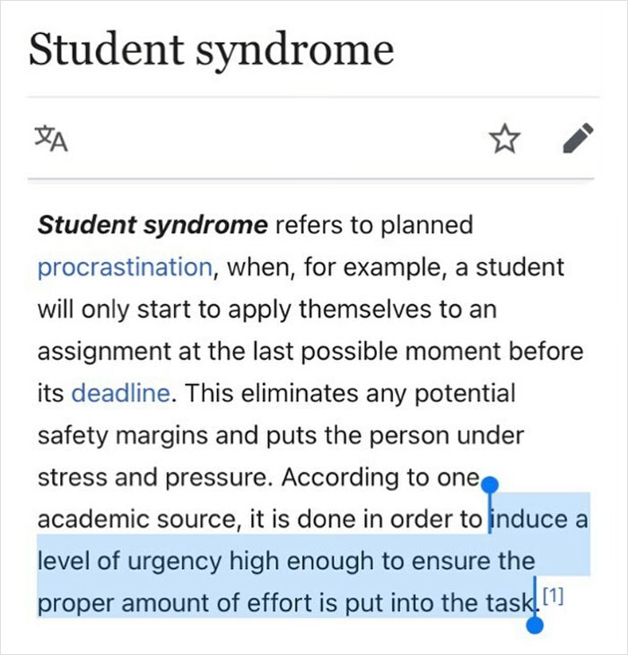 Planned Procrastination— When The Only Time You Can Find Motivation For A Task Is When You’re Under A Tight Deadline.
student Syndrome Has Similarities To Parkinson’s Law, The Old Adage That The Work Expands To Fill The Time Allotted (Save It Til The Last Minute And The Job Will Only Take A Minute)