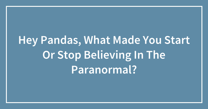 Hey Pandas, What Made You Start Or Stop Believing In The Paranormal? (Closed)
