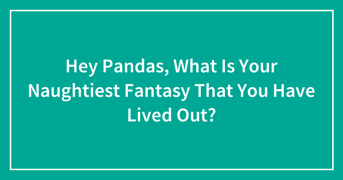 Hey Pandas, What Is Your Naughtiest Fantasy That You Have Lived Out? (Closed)