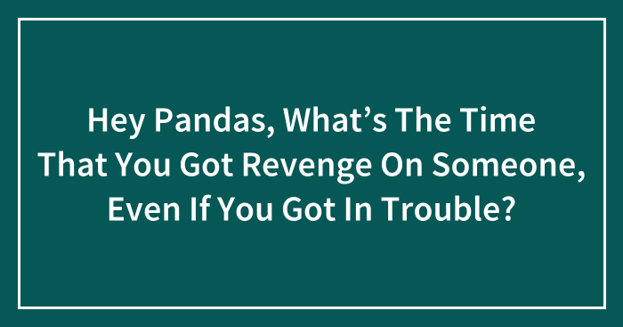 Hey Pandas, What’s The Time That You Got Revenge On Someone, Even If You Got In Trouble? (Closed)