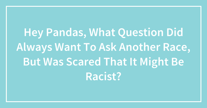 Hey Pandas, What Question Did Always Want To Ask Another Race, But Was Scared That It Might Be Racist? (Closed)