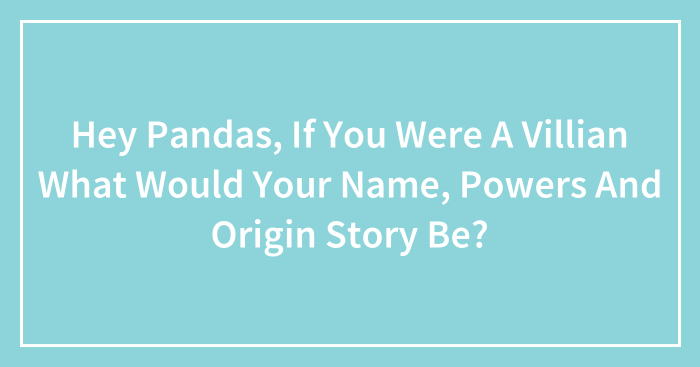 Hey Pandas, If You Were A Villain What Would Your Name, Powers, And Origin Story Be? (Closed)