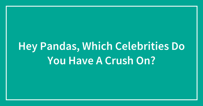 Hey Pandas, Which Celebrities Do You Have A Crush On? (Closed)