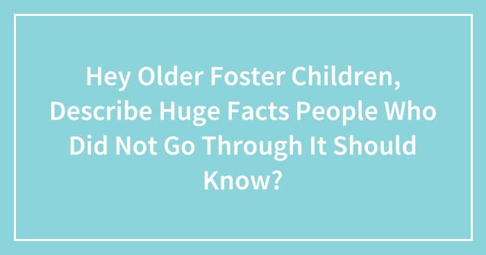 Hey Older Foster Children, Describe Huge Facts People Who Did Not Go Through It Should Know? (Closed)