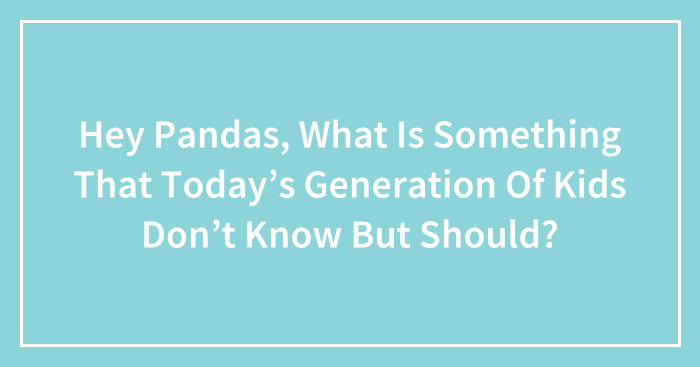Hey Pandas, What Is Something That Today’s Generation Of Kids Don’t Know But Should?