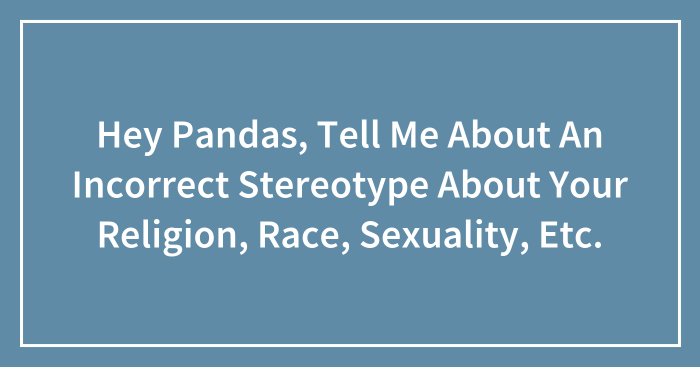 Hey Pandas, Tell Me About An Incorrect Stereotype About Your Religion, Race, Sexuality, Etc. (Closed)