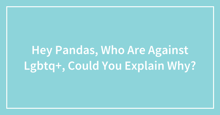 Hey Pandas, Who Are Against LGBTQ+, Could You Explain Why? (Closed)
