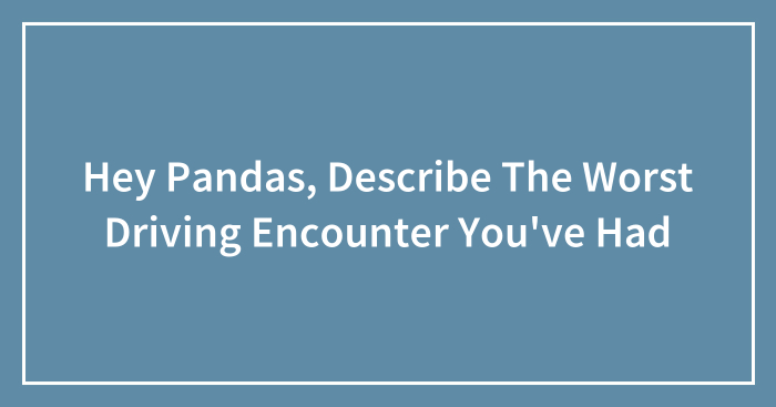Hey Pandas, Describe The Worst Driving Encounter You’ve Had (Closed)
