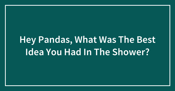 Hey Pandas, What Was The Best Idea You Had In The Shower? (Closed)