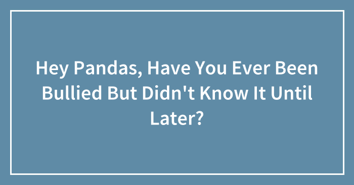 Hey Pandas, Have You Ever Been Bullied But Didn’t Know It Until Later? (Closed)