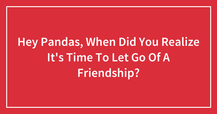 Hey Pandas, When Did You Realize It’s Time To Let Go Of A Friendship? (Closed)