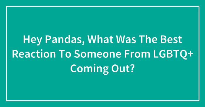 Hey Pandas, What Was The Best Reaction To Someone From LGBTQ+ Coming Out? (Closed)