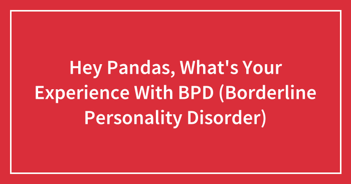 Hey Pandas, What’s Your Experience With BPD (Borderline Personality Disorder) (Closed)