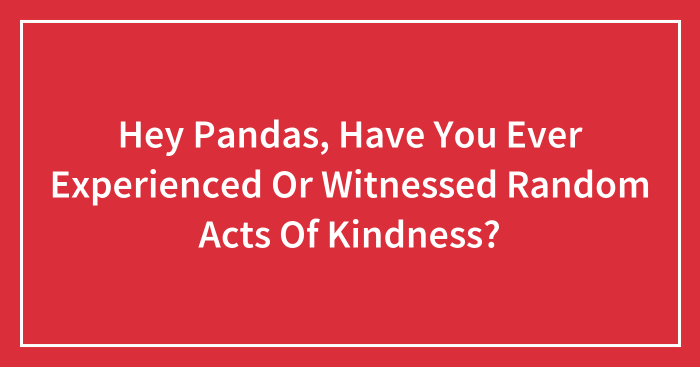 Hey Pandas, Have You Ever Experienced Or Witnessed Random Acts Of Kindness? (Closed)