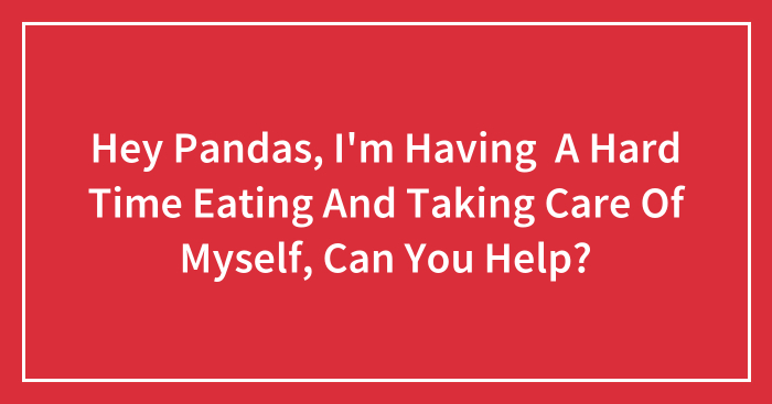 Hey Pandas, I’m Having A Hard Time Eating And Taking Care Of Myself, Can You Help? (Closed)