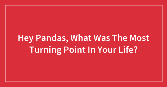 Hey Pandas, What Was The Biggest Turning Point In Your Life? (Closed)