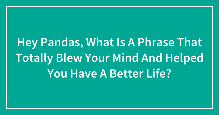 Hey Pandas, What Is A Phrase That Totally Blew Your Mind And Helped You Have A Better Life? (Closed)