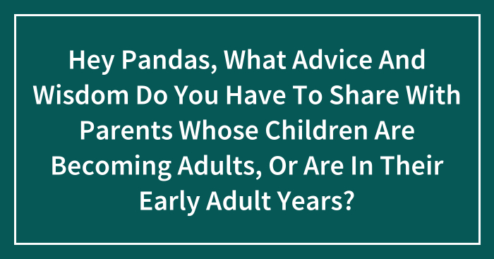 Hey Pandas, What Advice And Wisdom Do You Have To Share With Parents Whose Children Are Becoming Adults, Or Are In Their Early Adult Years? (Closed)