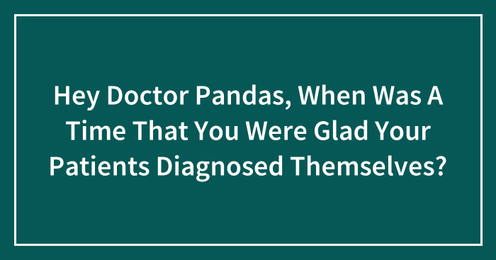 Hey Doctor Pandas, When Was A Time That You Were Glad Your Patients Diagnosed Themselves? (Closed)