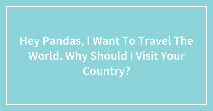 Hey Pandas, I Want To Travel The World. Why Should I Visit Your Country? (Closed)